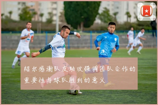 绍尔感谢队友助攻强调团队合作的重要性与球队胜利的意义